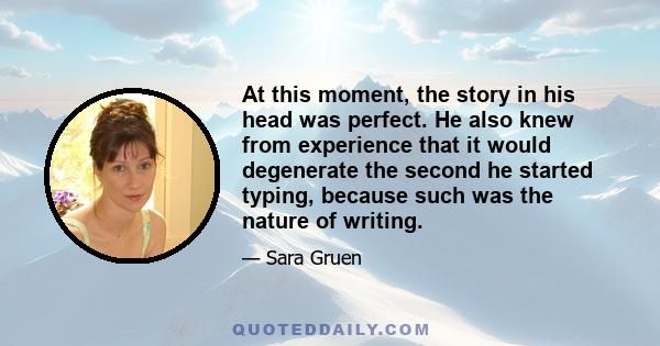 At this moment, the story in his head was perfect. He also knew from experience that it would degenerate the second he started typing, because such was the nature of writing.