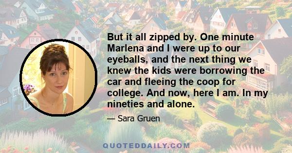 But it all zipped by. One minute Marlena and I were up to our eyeballs, and the next thing we knew the kids were borrowing the car and fleeing the coop for college. And now, here I am. In my nineties and alone.