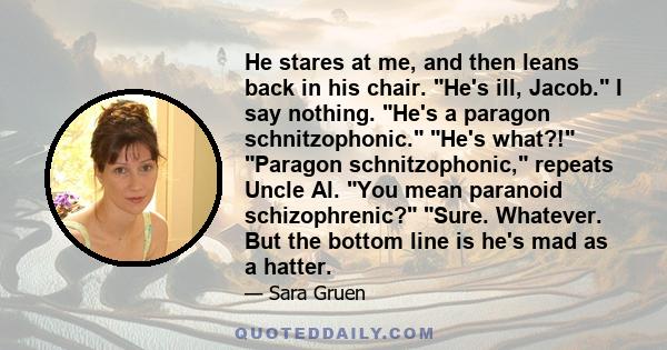 He stares at me, and then leans back in his chair. He's ill, Jacob. I say nothing. He's a paragon schnitzophonic. He's what?! Paragon schnitzophonic, repeats Uncle Al. You mean paranoid schizophrenic? Sure. Whatever.