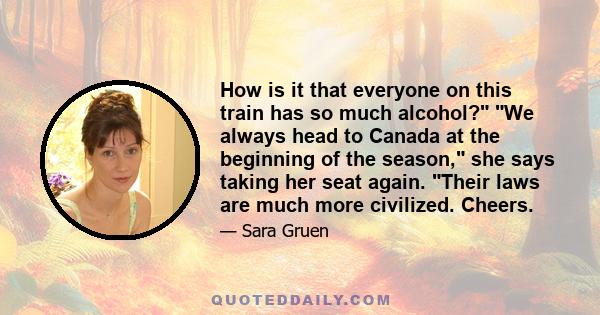 How is it that everyone on this train has so much alcohol? We always head to Canada at the beginning of the season, she says taking her seat again. Their laws are much more civilized. Cheers.