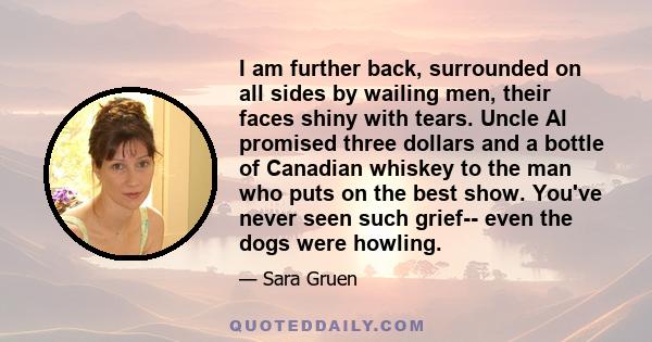 I am further back, surrounded on all sides by wailing men, their faces shiny with tears. Uncle Al promised three dollars and a bottle of Canadian whiskey to the man who puts on the best show. You've never seen such