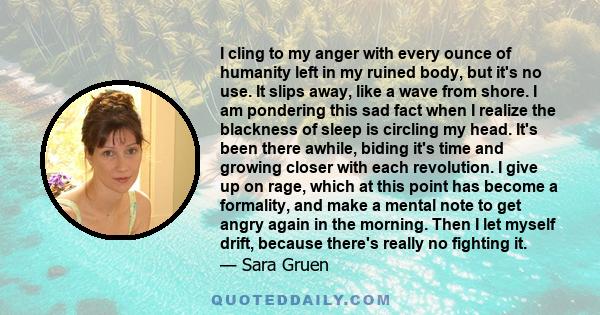 I cling to my anger with every ounce of humanity left in my ruined body, but it's no use. It slips away, like a wave from shore. I am pondering this sad fact when I realize the blackness of sleep is circling my head.