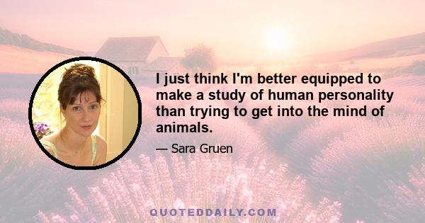 I just think I'm better equipped to make a study of human personality than trying to get into the mind of animals.