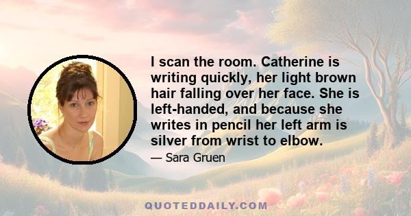 I scan the room. Catherine is writing quickly, her light brown hair falling over her face. She is left-handed, and because she writes in pencil her left arm is silver from wrist to elbow.