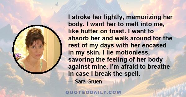 I stroke her lightly, memorizing her body. I want her to melt into me, like butter on toast. I want to absorb her and walk around for the rest of my days with her encased in my skin. I lie motionless, savoring the