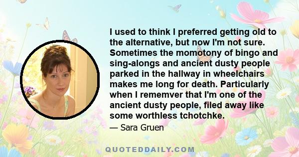 I used to think I preferred getting old to the alternative, but now I'm not sure. Sometimes the momotony of bingo and sing-alongs and ancient dusty people parked in the hallway in wheelchairs makes me long for death.