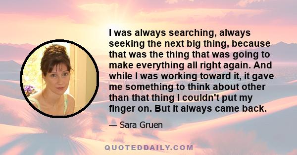 I was always searching, always seeking the next big thing, because that was the thing that was going to make everything all right again. And while I was working toward it, it gave me something to think about other than