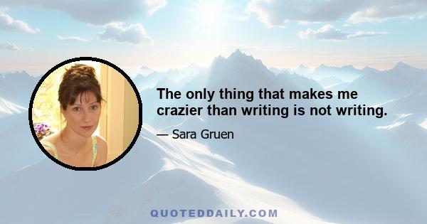 The only thing that makes me crazier than writing is not writing.