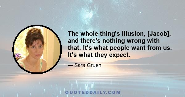 The whole thing's illusion, [Jacob], and there's nothing wrong with that. It's what people want from us. It's what they expect.