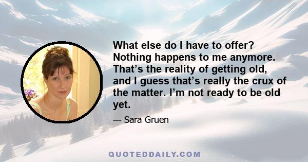 What else do I have to offer? Nothing happens to me anymore. That’s the reality of getting old, and I guess that’s really the crux of the matter. I’m not ready to be old yet.