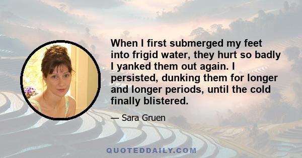 When I first submerged my feet into frigid water, they hurt so badly I yanked them out again. I persisted, dunking them for longer and longer periods, until the cold finally blistered.