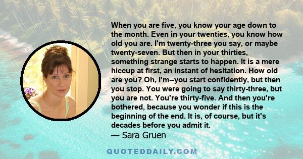 When you are five, you know your age down to the month. Even in your twenties, you know how old you are. I'm twenty-three you say, or maybe twenty-seven. But then in your thirties, something strange starts to happen. It 