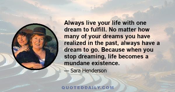 Always live your life with one dream to fulfill. No matter how many of your dreams you have realized in the past, always have a dream to go. Because when you stop dreaming, life becomes a mundane existence.