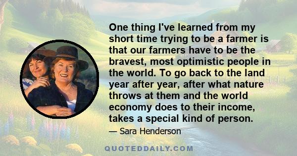 One thing I've learned from my short time trying to be a farmer is that our farmers have to be the bravest, most optimistic people in the world. To go back to the land year after year, after what nature throws at them