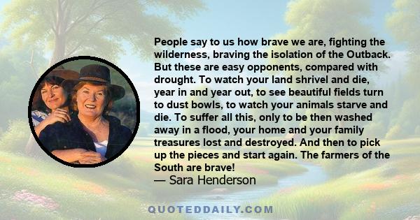 People say to us how brave we are, fighting the wilderness, braving the isolation of the Outback. But these are easy opponents, compared with drought. To watch your land shrivel and die, year in and year out, to see