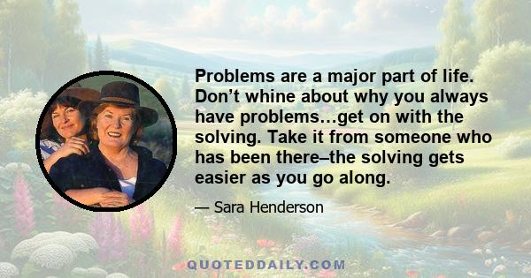 Problems are a major part of life. Don’t whine about why you always have problems…get on with the solving. Take it from someone who has been there–the solving gets easier as you go along.