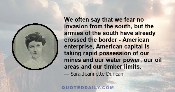 We often say that we fear no invasion from the south, but the armies of the south have already crossed the border - American enterprise, American capital is taking rapid possession of our mines and our water power, our