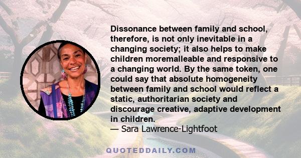 Dissonance between family and school, therefore, is not only inevitable in a changing society; it also helps to make children moremalleable and responsive to a changing world. By the same token, one could say that