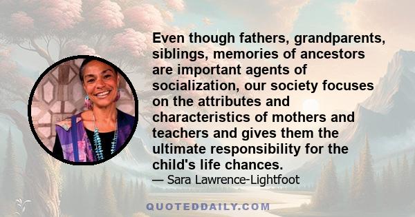 Even though fathers, grandparents, siblings, memories of ancestors are important agents of socialization, our society focuses on the attributes and characteristics of mothers and teachers and gives them the ultimate