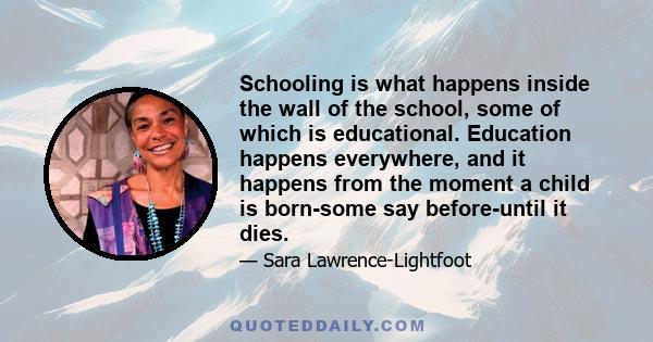 Schooling is what happens inside the wall of the school, some of which is educational. Education happens everywhere, and it happens from the moment a child is born-some say before-until it dies.