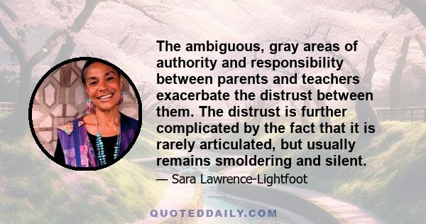 The ambiguous, gray areas of authority and responsibility between parents and teachers exacerbate the distrust between them. The distrust is further complicated by the fact that it is rarely articulated, but usually