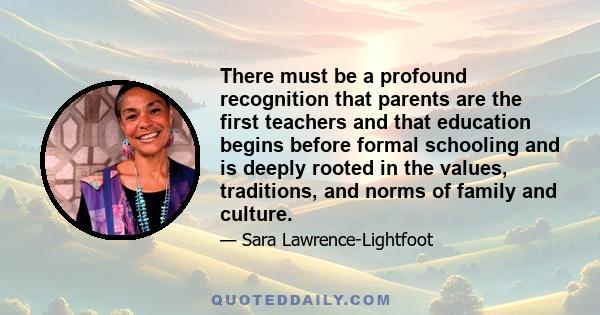 There must be a profound recognition that parents are the first teachers and that education begins before formal schooling and is deeply rooted in the values, traditions, and norms of family and culture.