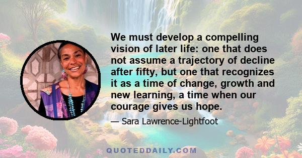 We must develop a compelling vision of later life: one that does not assume a trajectory of decline after fifty, but one that recognizes it as a time of change, growth and new learning, a time when our courage gives us