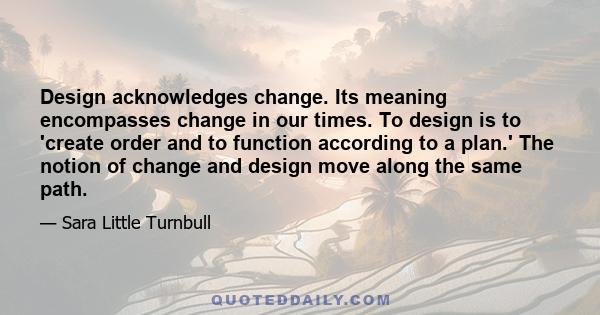 Design acknowledges change. Its meaning encompasses change in our times. To design is to 'create order and to function according to a plan.' The notion of change and design move along the same path.