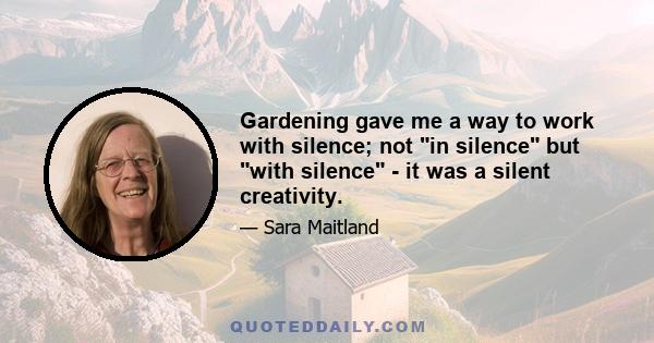 Gardening gave me a way to work with silence; not in silence but with silence - it was a silent creativity.