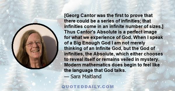 [Georg Cantor was the first to prove that there could be a series of infinities; that infinities come in an infinite number of sizes.] Thus Cantor's Absolute is a perfect image for what we experience of God. When I