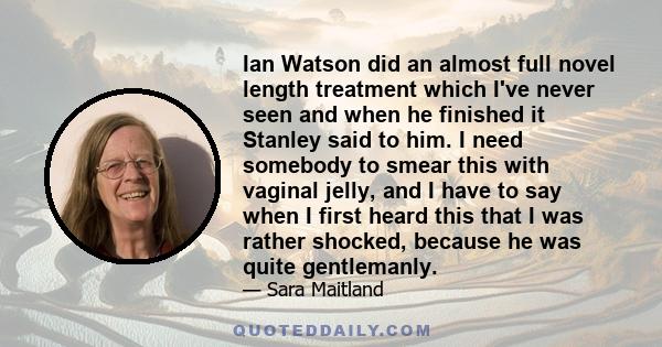 Ian Watson did an almost full novel length treatment which I've never seen and when he finished it Stanley said to him. I need somebody to smear this with vaginal jelly, and I have to say when I first heard this that I