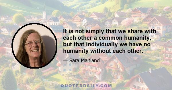 It is not simply that we share with each other a common humanity, but that individually we have no humanity without each other.