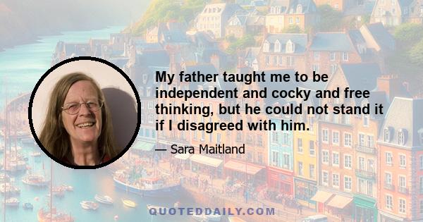 My father taught me to be independent and cocky and free thinking, but he could not stand it if I disagreed with him.