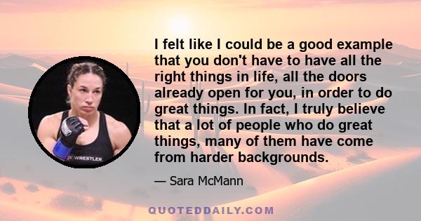 I felt like I could be a good example that you don't have to have all the right things in life, all the doors already open for you, in order to do great things. In fact, I truly believe that a lot of people who do great 