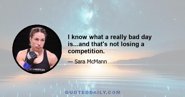 I know what a really bad day is...and that's not losing a competition.