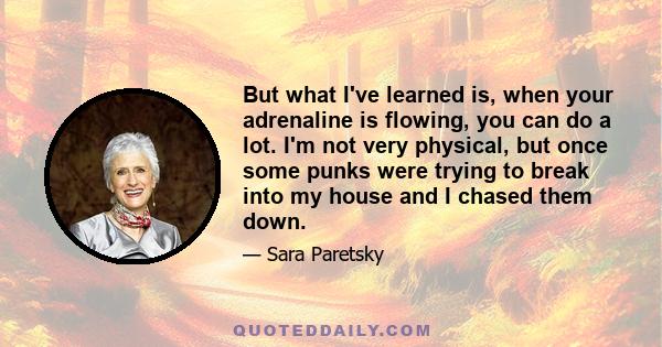 But what I've learned is, when your adrenaline is flowing, you can do a lot. I'm not very physical, but once some punks were trying to break into my house and I chased them down.