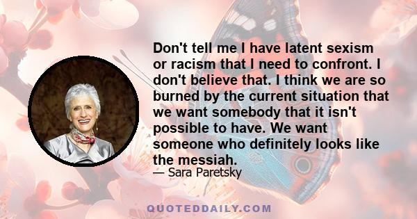 Don't tell me I have latent sexism or racism that I need to confront. I don't believe that. I think we are so burned by the current situation that we want somebody that it isn't possible to have. We want someone who