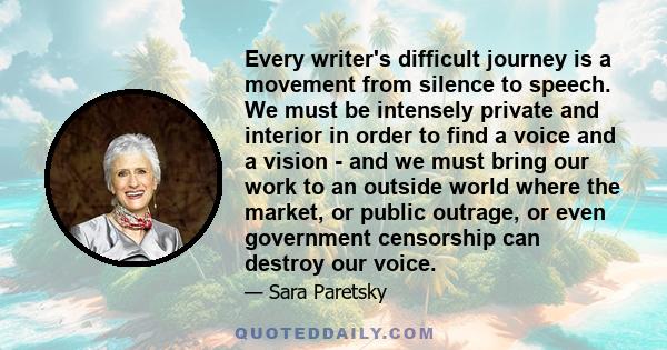 Every writer's difficult journey is a movement from silence to speech. We must be intensely private and interior in order to find a voice and a vision - and we must bring our work to an outside world where the market,