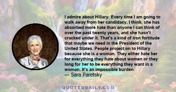 I admire about Hillary: Every time I am going to walk away from her candidacy, I think, she has absorbed more hate than anyone I can think of over the past twenty years, and she hasn't cracked under it. That's a kind of 