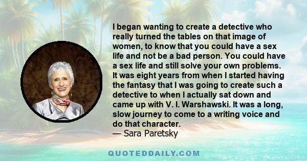 I began wanting to create a detective who really turned the tables on that image of women, to know that you could have a sex life and not be a bad person. You could have a sex life and still solve your own problems. It