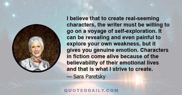 I believe that to create real-seeming characters, the writer must be willing to go on a voyage of self-exploration. It can be revealing and even painful to explore your own weakness, but it gives you genuine emotion.