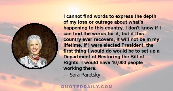 I cannot find words to express the depth of my loss or outrage about what's happening to this country. I don't know if I can find the words for it, but if this country ever recovers, it will not be in my lifetime. If I