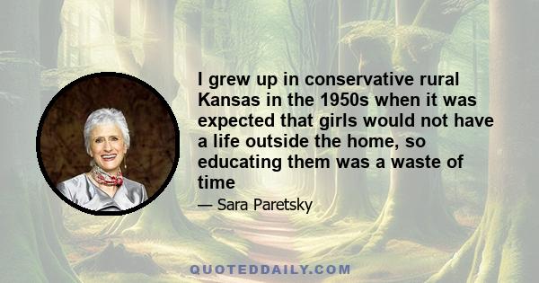 I grew up in conservative rural Kansas in the 1950s when it was expected that girls would not have a life outside the home, so educating them was a waste of time