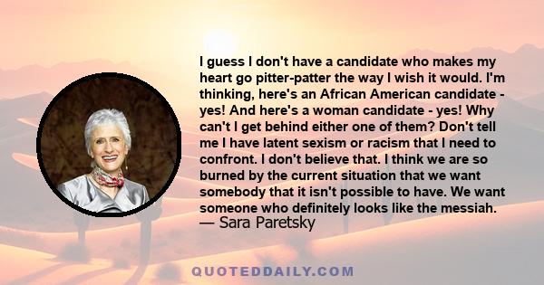 I guess I don't have a candidate who makes my heart go pitter-patter the way I wish it would. I'm thinking, here's an African American candidate - yes! And here's a woman candidate - yes! Why can't I get behind either