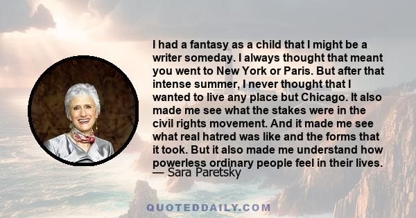 I had a fantasy as a child that I might be a writer someday. I always thought that meant you went to New York or Paris. But after that intense summer, I never thought that I wanted to live any place but Chicago. It also 