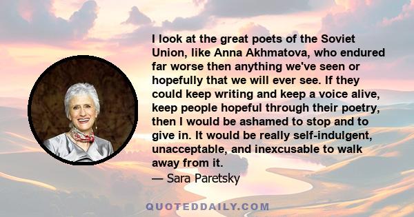 I look at the great poets of the Soviet Union, like Anna Akhmatova, who endured far worse then anything we've seen or hopefully that we will ever see. If they could keep writing and keep a voice alive, keep people