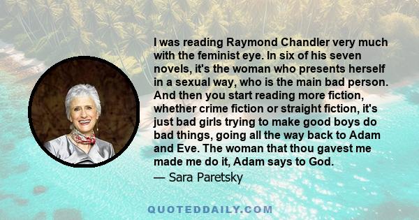 I was reading Raymond Chandler very much with the feminist eye. In six of his seven novels, it's the woman who presents herself in a sexual way, who is the main bad person. And then you start reading more fiction,