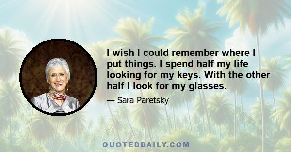 I wish I could remember where I put things. I spend half my life looking for my keys. With the other half I look for my glasses.