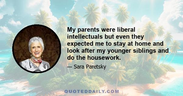 My parents were liberal intellectuals but even they expected me to stay at home and look after my younger siblings and do the housework.