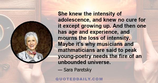 She knew the intensity of adolescence, and knew no cure for it except growing up. And then one has age and experience, and mourns the loss of intensity. Maybe it's why musicians and mathmaticians are said to peak